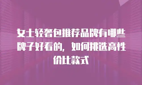 女士轻奢包推荐品牌有哪些牌子好看的，如何挑选高性价比款式
