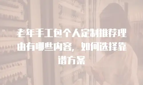 老年手工包个人定制推荐理由有哪些内容，如何选择靠谱方案