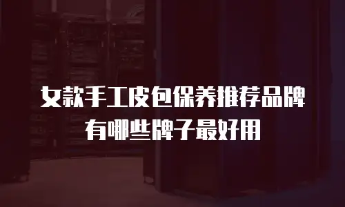 女款手工皮包保养推荐品牌有哪些牌子最好用