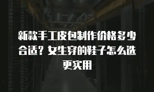 新款手工皮包制作价格多少合适？女生穿的鞋子怎么选更实用
