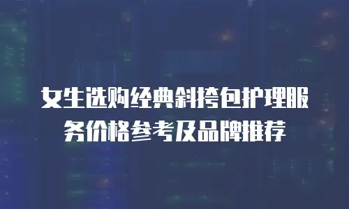 女生选购经典斜挎包护理服务价格参考及品牌推荐