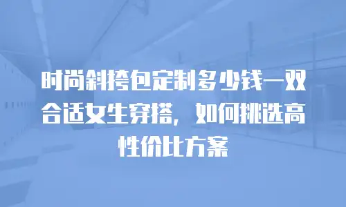 时尚斜挎包定制多少钱一双合适女生穿搭，如何挑选高性价比方案