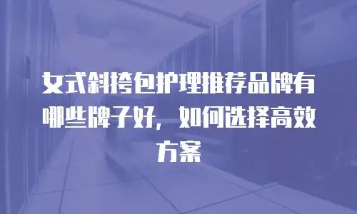 女式斜挎包护理推荐品牌有哪些牌子好，如何选择高效方案