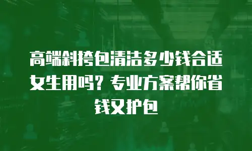 高端斜挎包清洁多少钱合适女生用吗？专业方案帮你省钱又护包
