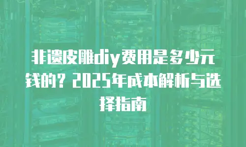非遗皮雕diy费用是多少元钱的？2025年成本解析与选择指南