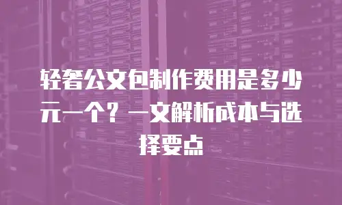 轻奢公文包制作费用是多少元一个？一文解析成本与选择要点