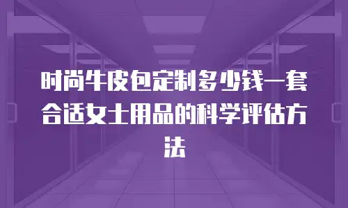 时尚牛皮包定制多少钱一套合适女士用品的科学评估方法