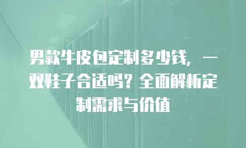男款牛皮包定制多少钱，一双鞋子合适吗？全面解析定制需求与价值