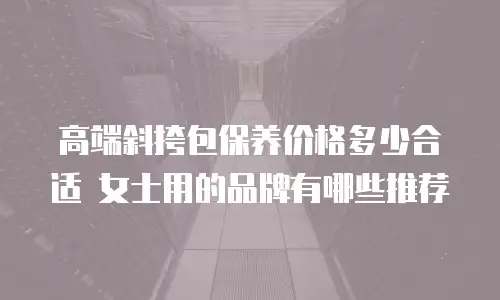 高端斜挎包保养价格多少合适 女士用的品牌有哪些推荐