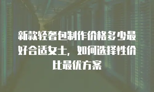 新款轻奢包制作价格多少最好合适女士，如何选择性价比最优方案