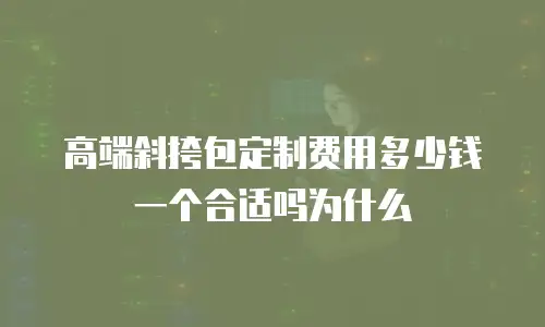 高端斜挎包定制费用多少钱一个合适吗为什么