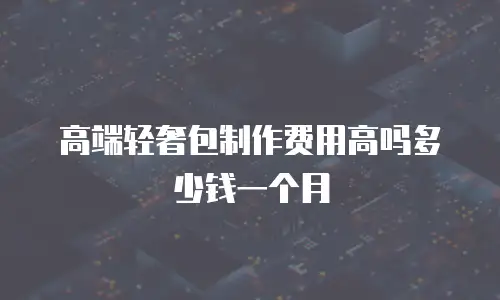 高端轻奢包制作费用高吗多少钱一个月