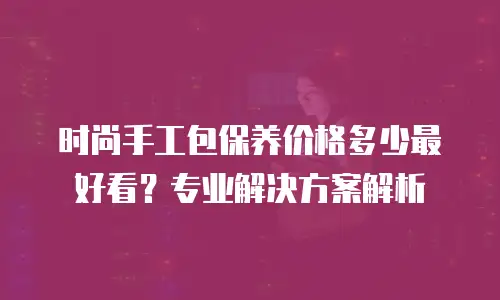 时尚手工包保养价格多少最好看？专业解决方案解析