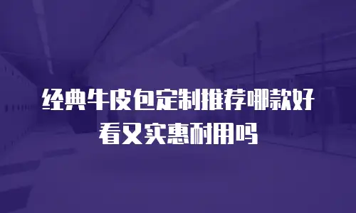 经典牛皮包定制推荐哪款好看又实惠耐用吗