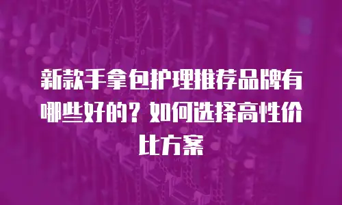 新款手拿包护理推荐品牌有哪些好的？如何选择高性价比方案