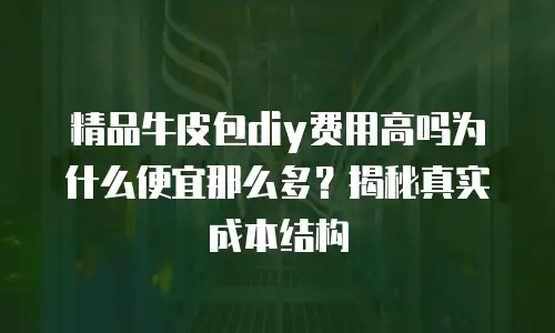 精品牛皮包diy费用高吗为什么便宜那么多？揭秘真实成本结构