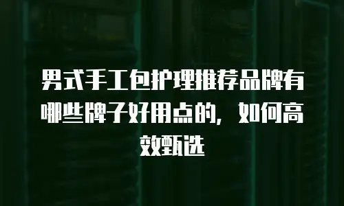 男式手工包护理推荐品牌有哪些牌子好用点的，如何高效甄选