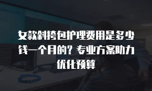 女款斜挎包护理费用是多少钱一个月的？专业方案助力优化预算