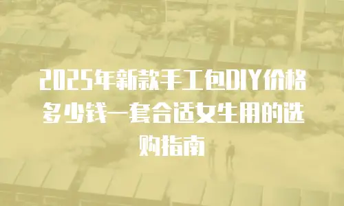 2025年新款手工包DIY价格多少钱一套合适女生用的选购指南
