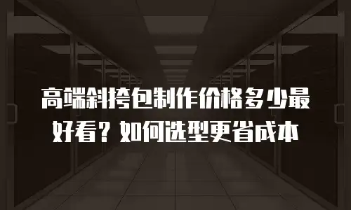 高端斜挎包制作价格多少最好看？如何选型更省成本