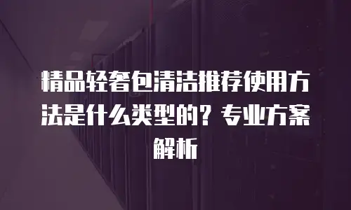 精品轻奢包清洁推荐使用方法是什么类型的？专业方案解析