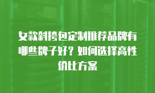 女款斜挎包定制推荐品牌有哪些牌子好？如何选择高性价比方案
