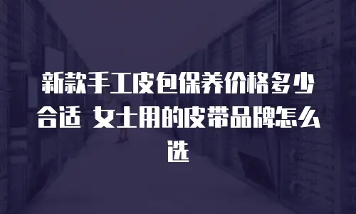 新款手工皮包保养价格多少合适 女士用的皮带品牌怎么选