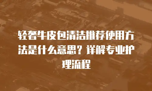 轻奢牛皮包清洁推荐使用方法是什么意思？详解专业护理流程