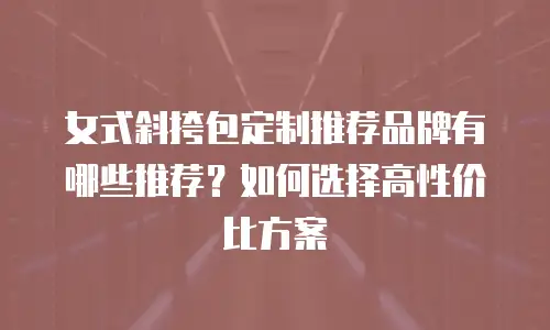 女式斜挎包定制推荐品牌有哪些推荐？如何选择高性价比方案