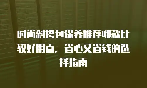 时尚斜挎包保养推荐哪款比较好用点，省心又省钱的选择指南