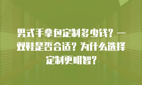 男式手拿包定制多少钱？一双鞋是否合适？为什么选择定制更明智？