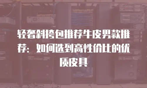 轻奢斜挎包推荐牛皮男款推荐：如何选到高性价比的优质皮具