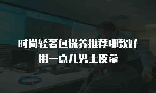 时尚轻奢包保养推荐哪款好用一点儿男士皮带