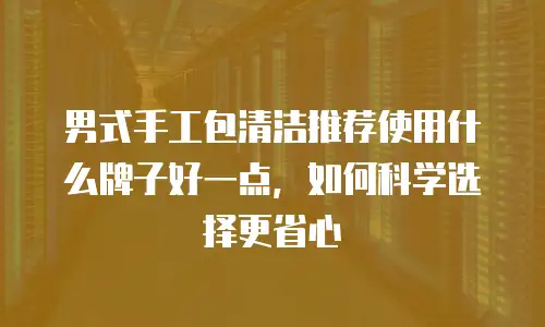 男式手工包清洁推荐使用什么牌子好一点，如何科学选择更省心