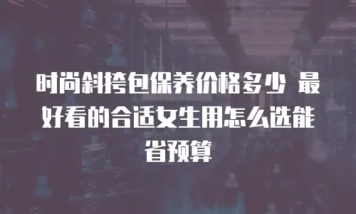 时尚斜挎包保养价格多少 最好看的合适女生用怎么选能省预算