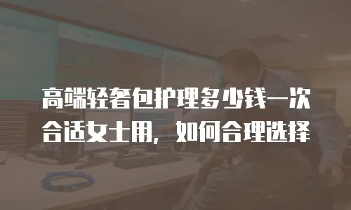高端轻奢包护理多少钱一次合适女士用，如何合理选择