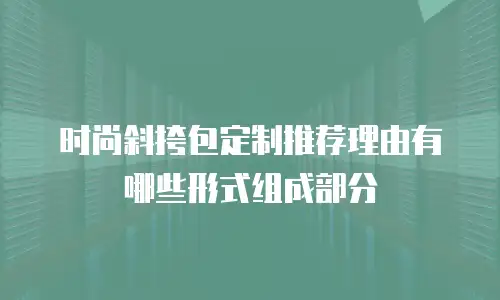 时尚斜挎包定制推荐理由有哪些形式组成部分