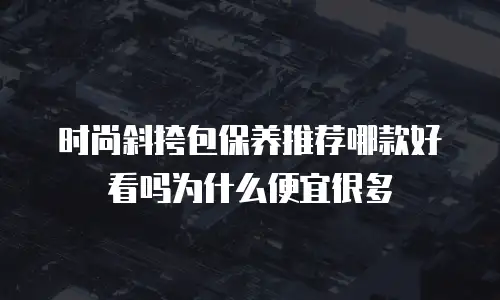 时尚斜挎包保养推荐哪款好看吗为什么便宜很多