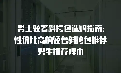 男士轻奢斜挎包选购指南：性价比高的轻奢斜挎包推荐男生推荐理由