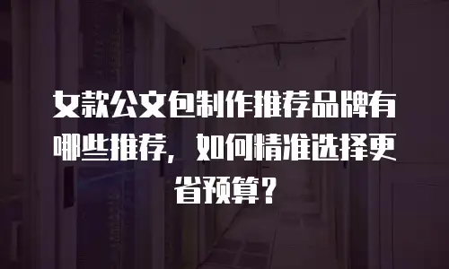 女款公文包制作推荐品牌有哪些推荐，如何精准选择更省预算？