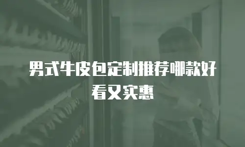 男式牛皮包定制推荐哪款好看又实惠