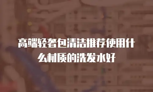 高端轻奢包清洁推荐使用什么材质的洗发水好