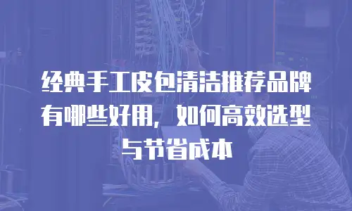 经典手工皮包清洁推荐品牌有哪些好用，如何高效选型与节省成本