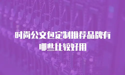 时尚公文包定制推荐品牌有哪些比较好用