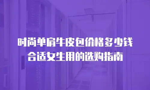 时尚单肩牛皮包价格多少钱合适女生用的选购指南