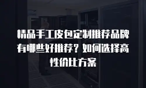 精品手工皮包定制推荐品牌有哪些好推荐？如何选择高性价比方案