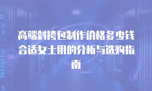 高端斜挎包制作价格多少钱合适女士用的分析与选购指南