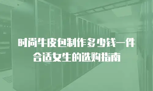 时尚牛皮包制作多少钱一件合适女生的选购指南
