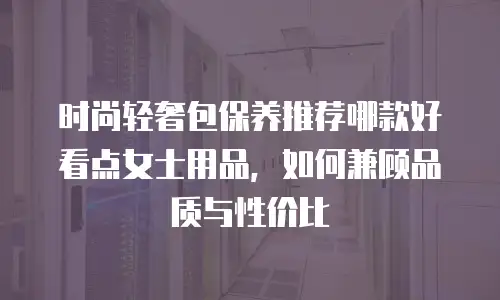 时尚轻奢包保养推荐哪款好看点女士用品，如何兼顾品质与性价比