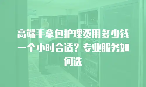 高端手拿包护理费用多少钱一个小时合适？专业服务如何选
